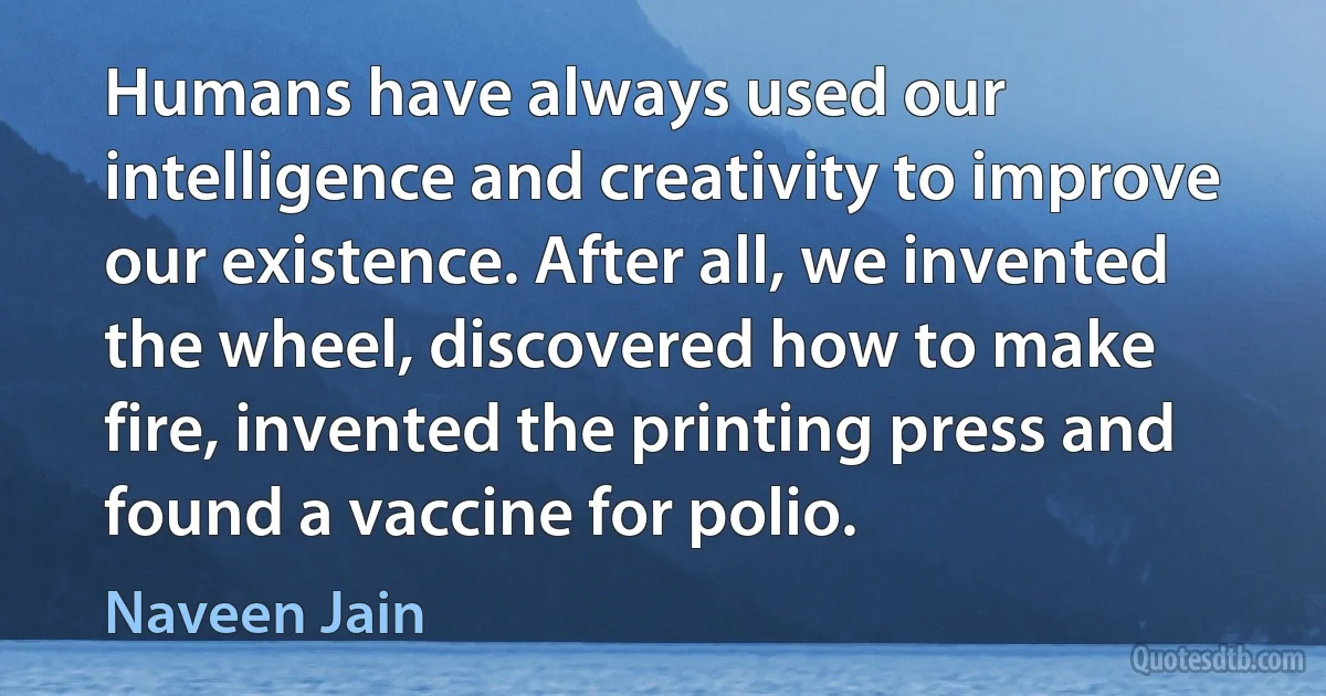 Humans have always used our intelligence and creativity to improve our existence. After all, we invented the wheel, discovered how to make fire, invented the printing press and found a vaccine for polio. (Naveen Jain)