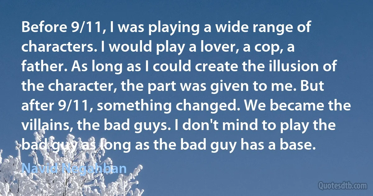 Before 9/11, I was playing a wide range of characters. I would play a lover, a cop, a father. As long as I could create the illusion of the character, the part was given to me. But after 9/11, something changed. We became the villains, the bad guys. I don't mind to play the bad guy as long as the bad guy has a base. (Navid Negahban)