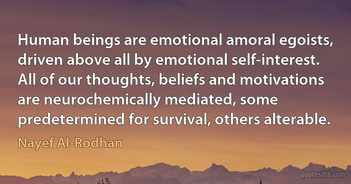 Human beings are emotional amoral egoists, driven above all by emotional self-interest. All of our thoughts, beliefs and motivations are neurochemically mediated, some predetermined for survival, others alterable. (Nayef Al-Rodhan)