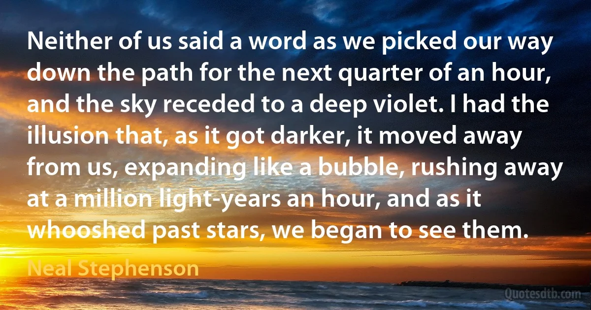 Neither of us said a word as we picked our way down the path for the next quarter of an hour, and the sky receded to a deep violet. I had the illusion that, as it got darker, it moved away from us, expanding like a bubble, rushing away at a million light-years an hour, and as it whooshed past stars, we began to see them. (Neal Stephenson)