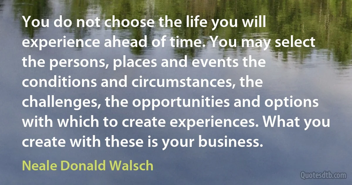 You do not choose the life you will experience ahead of time. You may select the persons, places and events the conditions and circumstances, the challenges, the opportunities and options with which to create experiences. What you create with these is your business. (Neale Donald Walsch)