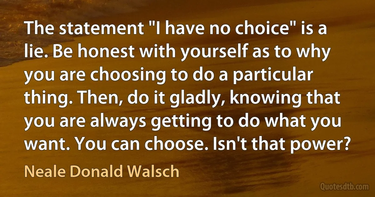 The statement "I have no choice" is a lie. Be honest with yourself as to why you are choosing to do a particular thing. Then, do it gladly, knowing that you are always getting to do what you want. You can choose. Isn't that power? (Neale Donald Walsch)