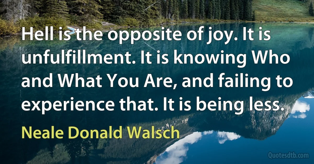 Hell is the opposite of joy. It is unfulfillment. It is knowing Who and What You Are, and failing to experience that. It is being less. (Neale Donald Walsch)