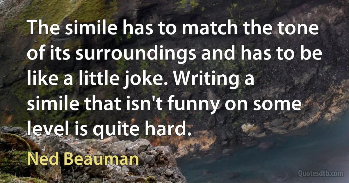 The simile has to match the tone of its surroundings and has to be like a little joke. Writing a simile that isn't funny on some level is quite hard. (Ned Beauman)