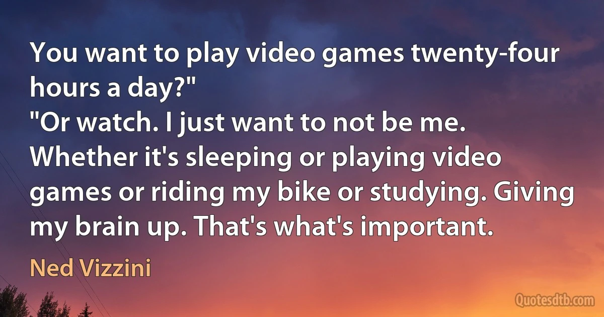 You want to play video games twenty-four hours a day?"
"Or watch. I just want to not be me. Whether it's sleeping or playing video games or riding my bike or studying. Giving my brain up. That's what's important. (Ned Vizzini)