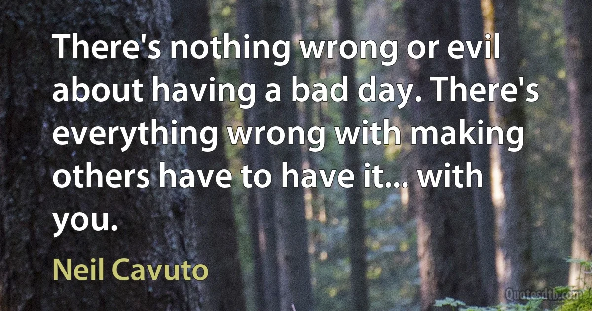 There's nothing wrong or evil about having a bad day. There's everything wrong with making others have to have it... with you. (Neil Cavuto)