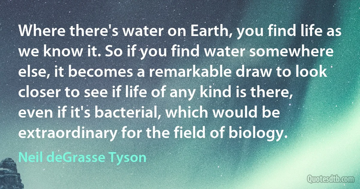 Where there's water on Earth, you find life as we know it. So if you find water somewhere else, it becomes a remarkable draw to look closer to see if life of any kind is there, even if it's bacterial, which would be extraordinary for the field of biology. (Neil deGrasse Tyson)