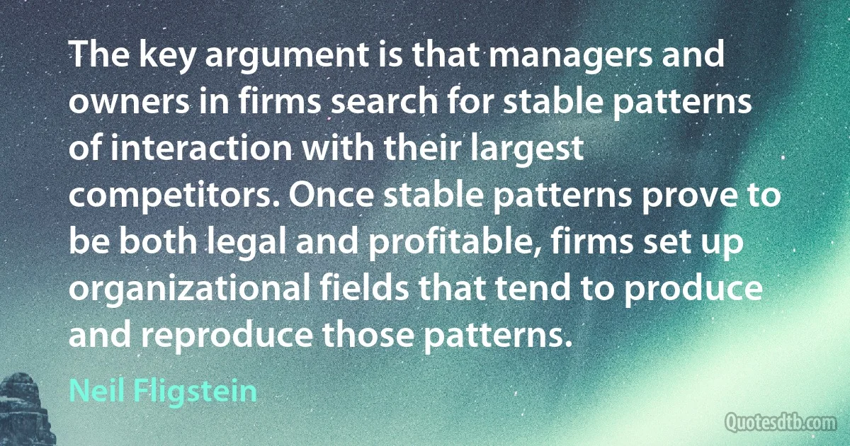 The key argument is that managers and owners in firms search for stable patterns of interaction with their largest competitors. Once stable patterns prove to be both legal and profitable, firms set up organizational fields that tend to produce and reproduce those patterns. (Neil Fligstein)