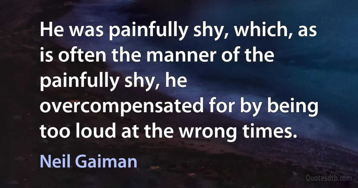 He was painfully shy, which, as is often the manner of the painfully shy, he overcompensated for by being too loud at the wrong times. (Neil Gaiman)