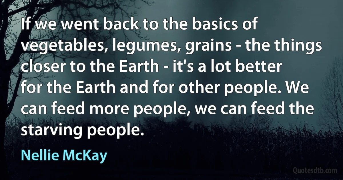 If we went back to the basics of vegetables, legumes, grains - the things closer to the Earth - it's a lot better for the Earth and for other people. We can feed more people, we can feed the starving people. (Nellie McKay)