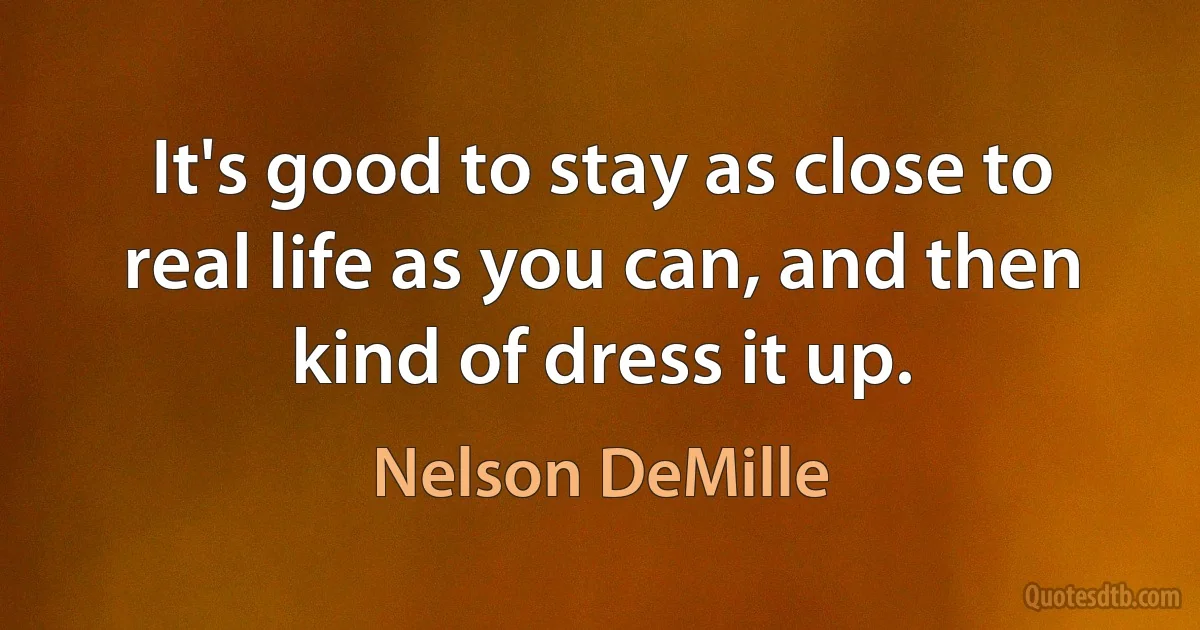 It's good to stay as close to real life as you can, and then kind of dress it up. (Nelson DeMille)