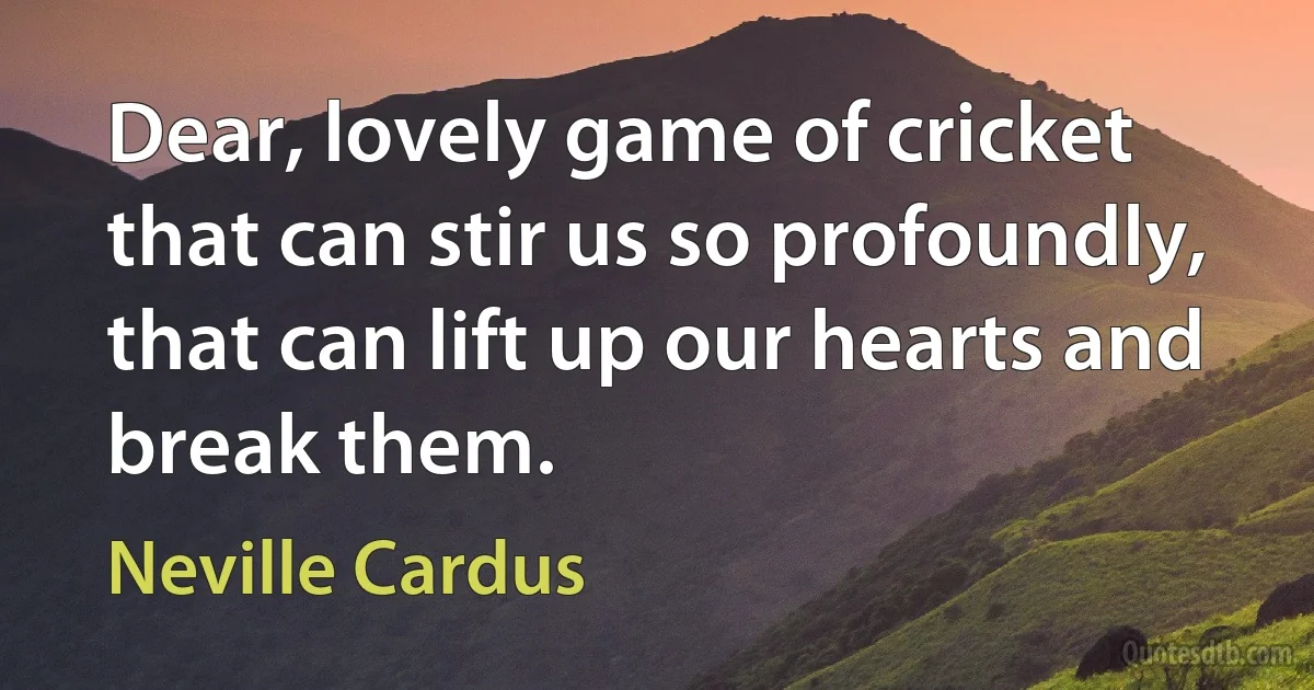 Dear, lovely game of cricket that can stir us so profoundly, that can lift up our hearts and break them. (Neville Cardus)