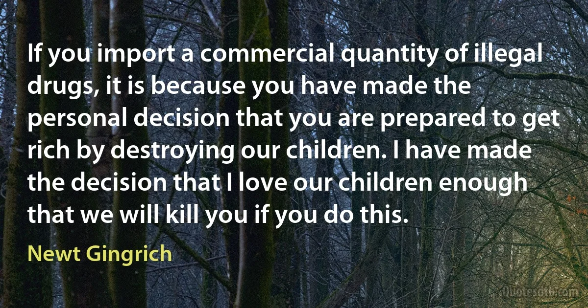 If you import a commercial quantity of illegal drugs, it is because you have made the personal decision that you are prepared to get rich by destroying our children. I have made the decision that I love our children enough that we will kill you if you do this. (Newt Gingrich)