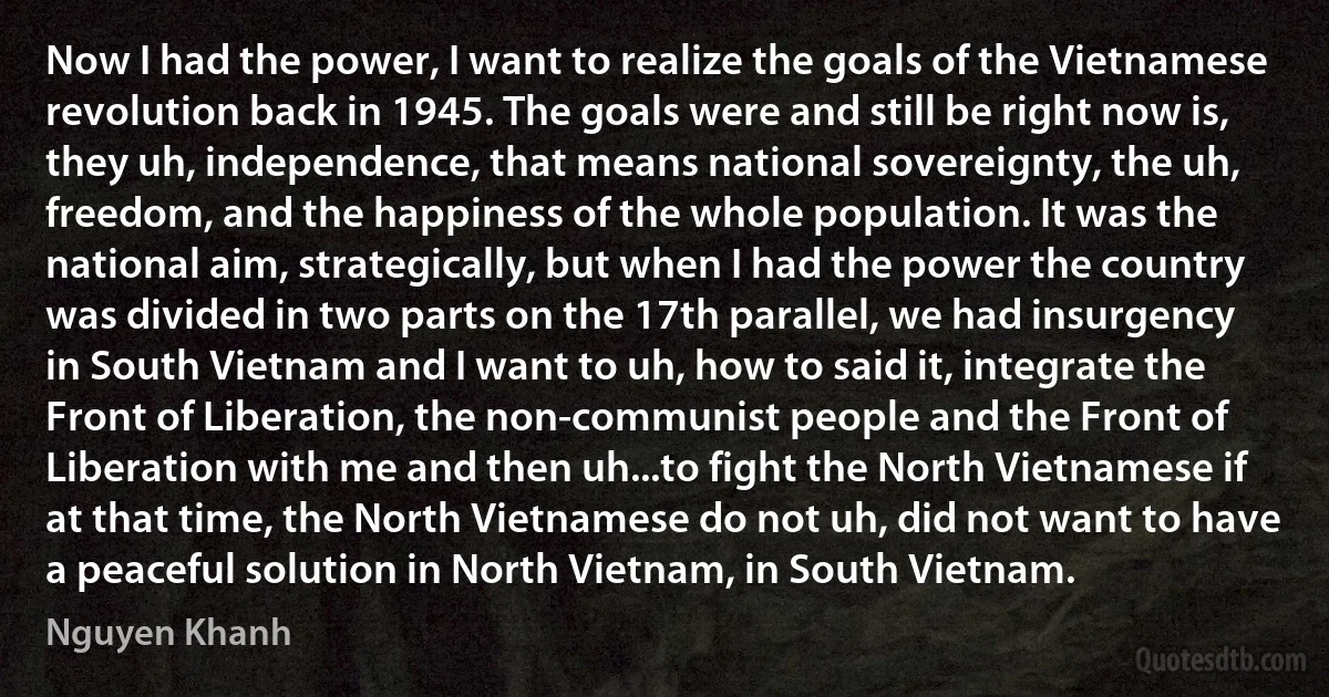 Now I had the power, I want to realize the goals of the Vietnamese revolution back in 1945. The goals were and still be right now is, they uh, independence, that means national sovereignty, the uh, freedom, and the happiness of the whole population. It was the national aim, strategically, but when I had the power the country was divided in two parts on the 17th parallel, we had insurgency in South Vietnam and I want to uh, how to said it, integrate the Front of Liberation, the non-communist people and the Front of Liberation with me and then uh...to fight the North Vietnamese if at that time, the North Vietnamese do not uh, did not want to have a peaceful solution in North Vietnam, in South Vietnam. (Nguyen Khanh)