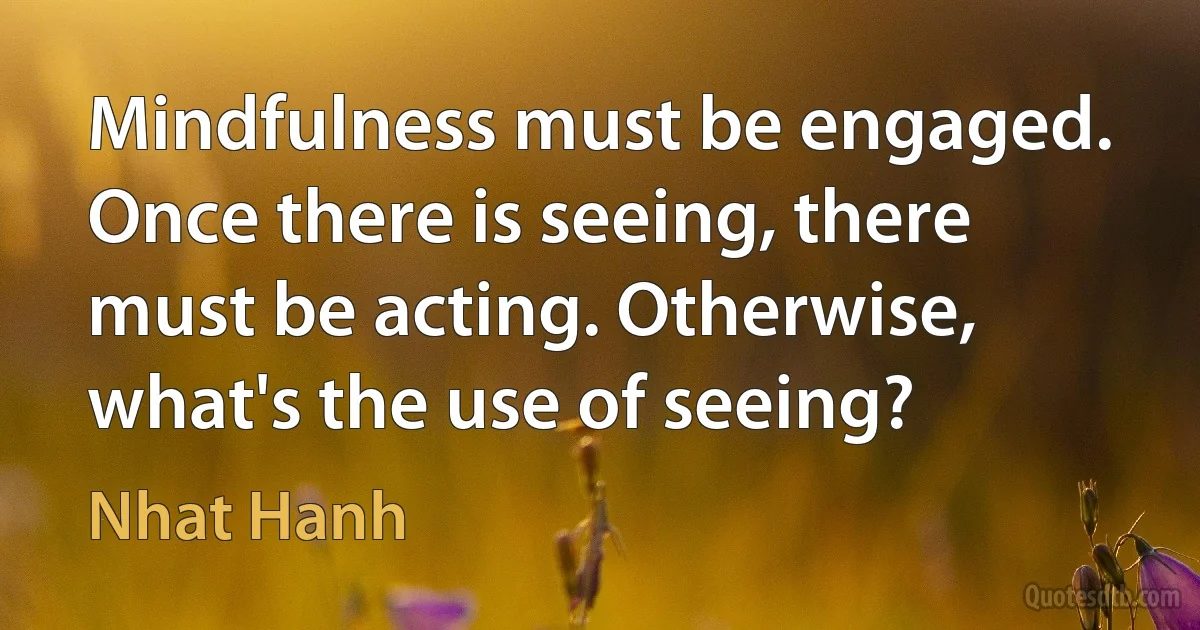 Mindfulness must be engaged. Once there is seeing, there must be acting. Otherwise, what's the use of seeing? (Nhat Hanh)