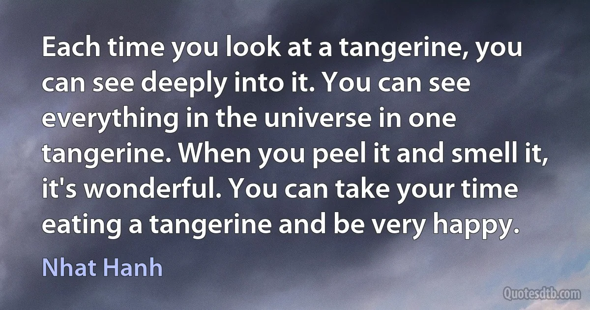 Each time you look at a tangerine, you can see deeply into it. You can see everything in the universe in one tangerine. When you peel it and smell it, it's wonderful. You can take your time eating a tangerine and be very happy. (Nhat Hanh)