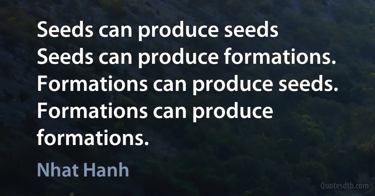 Seeds can produce seeds
Seeds can produce formations.
Formations can produce seeds.
Formations can produce formations. (Nhat Hanh)