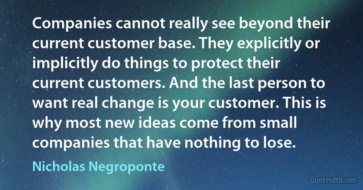 Companies cannot really see beyond their current customer base. They explicitly or implicitly do things to protect their current customers. And the last person to want real change is your customer. This is why most new ideas come from small companies that have nothing to lose. (Nicholas Negroponte)