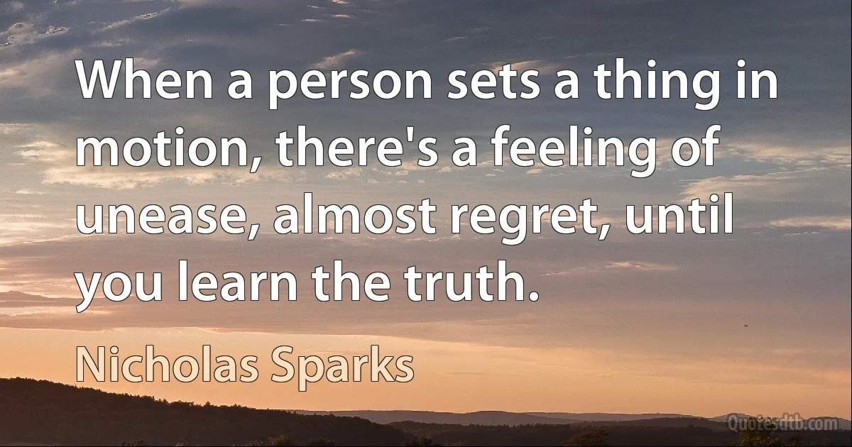 When a person sets a thing in motion, there's a feeling of unease, almost regret, until you learn the truth. (Nicholas Sparks)