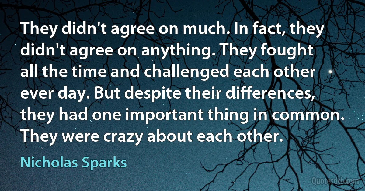 They didn't agree on much. In fact, they didn't agree on anything. They fought all the time and challenged each other ever day. But despite their differences, they had one important thing in common. They were crazy about each other. (Nicholas Sparks)