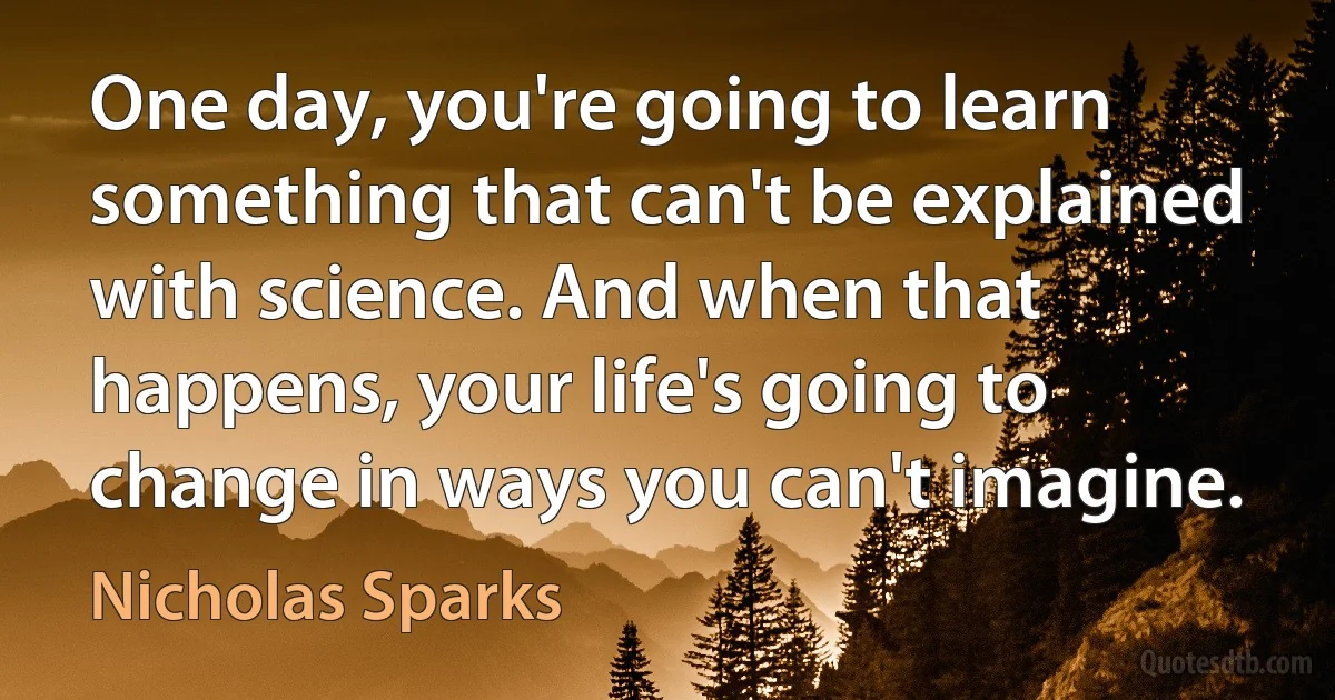 One day, you're going to learn something that can't be explained with science. And when that happens, your life's going to change in ways you can't imagine. (Nicholas Sparks)