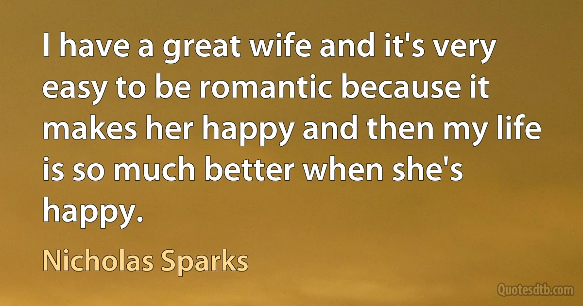 I have a great wife and it's very easy to be romantic because it makes her happy and then my life is so much better when she's happy. (Nicholas Sparks)