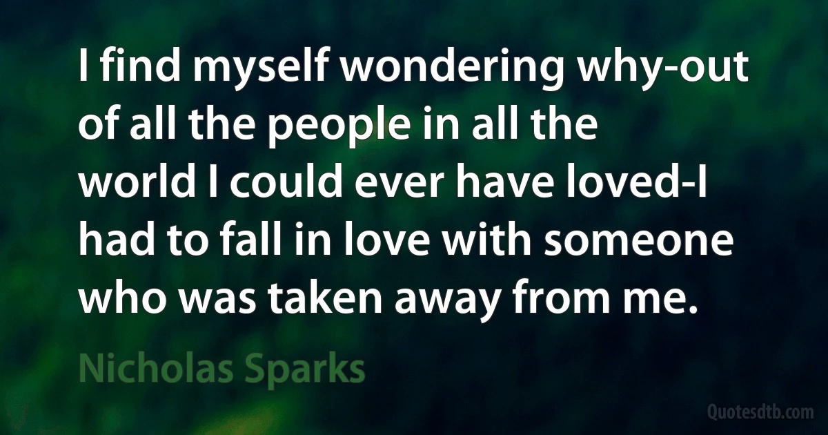 I find myself wondering why-out of all the people in all the world I could ever have loved-I had to fall in love with someone who was taken away from me. (Nicholas Sparks)