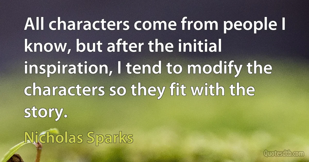 All characters come from people I know, but after the initial inspiration, I tend to modify the characters so they fit with the story. (Nicholas Sparks)