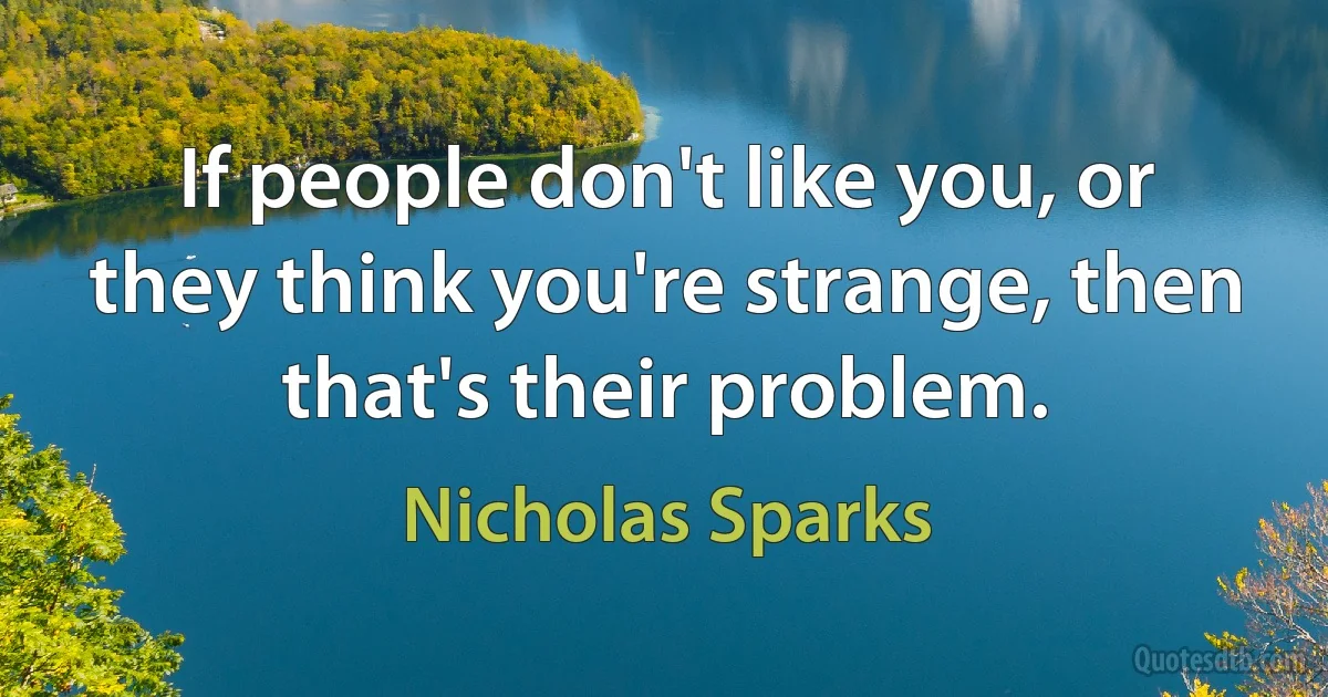 If people don't like you, or they think you're strange, then that's their problem. (Nicholas Sparks)