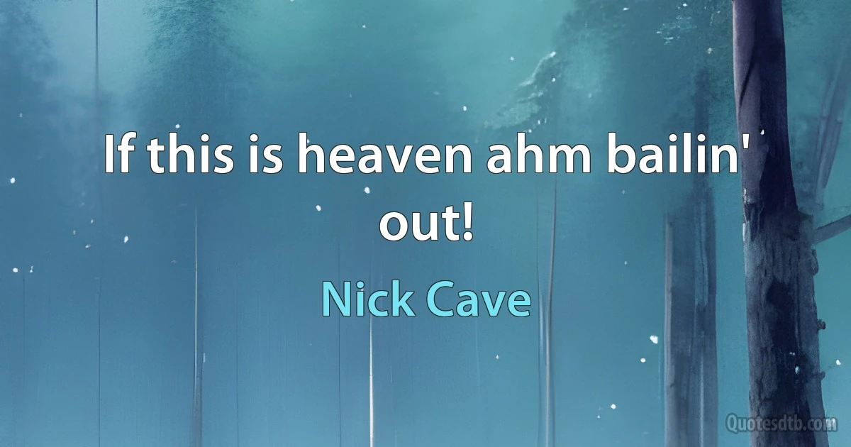 If this is heaven ahm bailin' out! (Nick Cave)