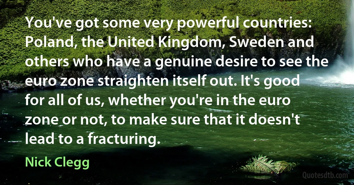 You've got some very powerful countries: Poland, the United Kingdom, Sweden and others who have a genuine desire to see the euro zone straighten itself out. It's good for all of us, whether you're in the euro zone or not, to make sure that it doesn't lead to a fracturing. (Nick Clegg)