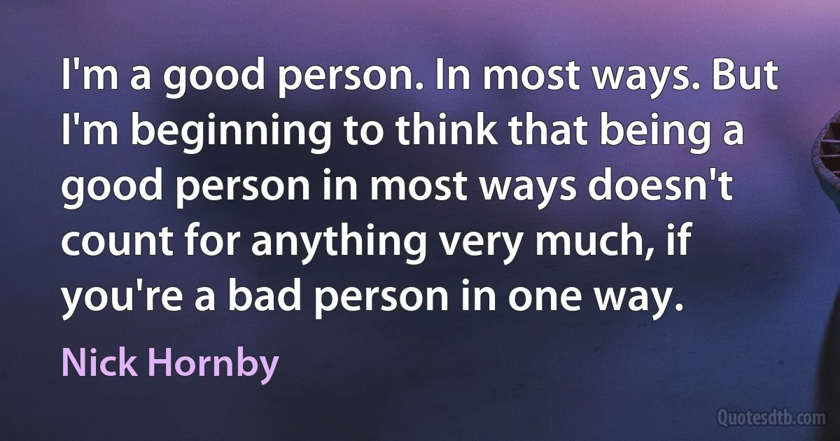 I'm a good person. In most ways. But I'm beginning to think that being a good person in most ways doesn't count for anything very much, if you're a bad person in one way. (Nick Hornby)