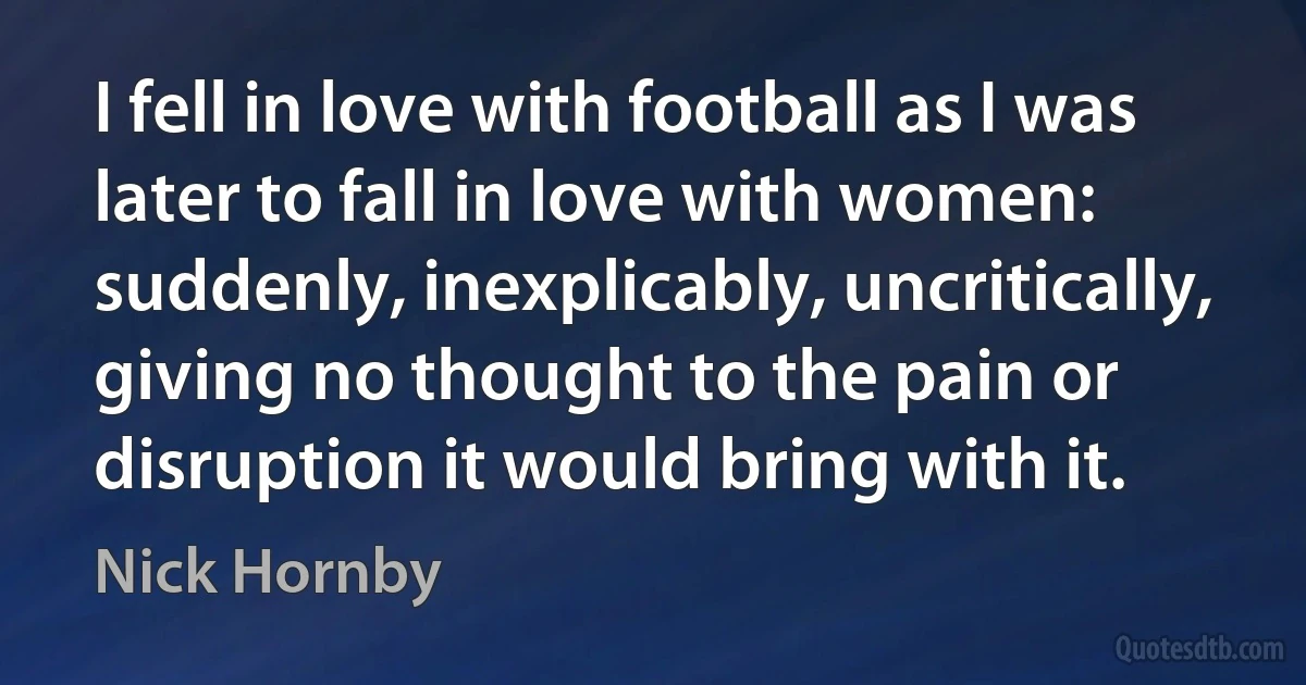 I fell in love with football as I was later to fall in love with women: suddenly, inexplicably, uncritically, giving no thought to the pain or disruption it would bring with it. (Nick Hornby)