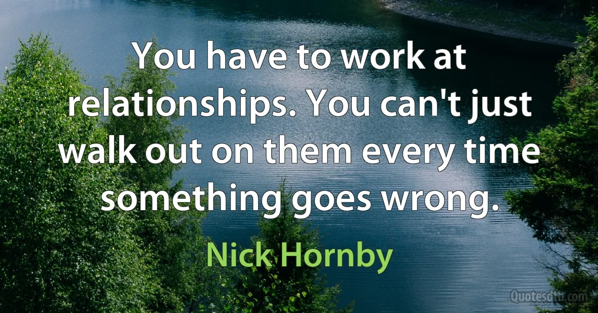 You have to work at relationships. You can't just walk out on them every time something goes wrong. (Nick Hornby)