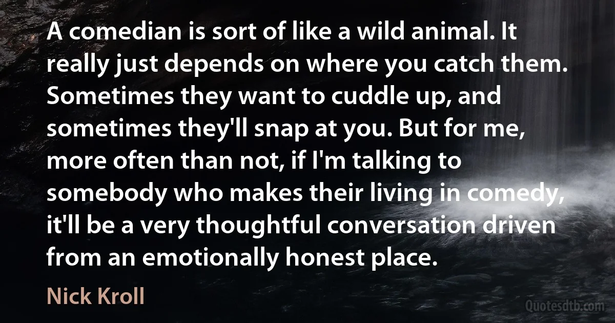 A comedian is sort of like a wild animal. It really just depends on where you catch them. Sometimes they want to cuddle up, and sometimes they'll snap at you. But for me, more often than not, if I'm talking to somebody who makes their living in comedy, it'll be a very thoughtful conversation driven from an emotionally honest place. (Nick Kroll)