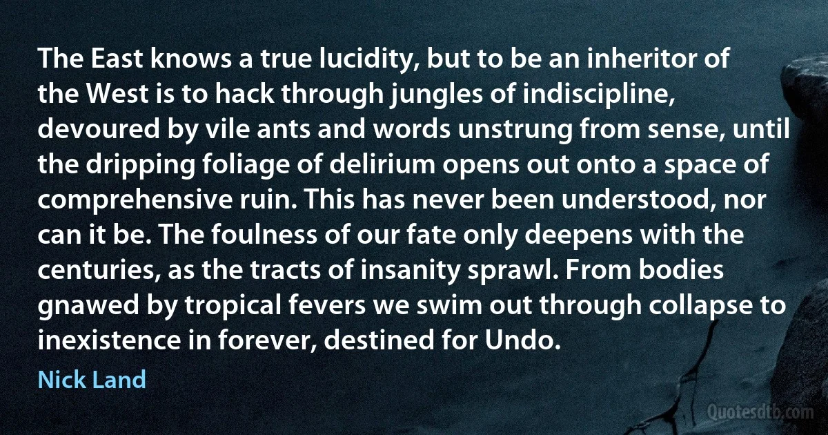 The East knows a true lucidity, but to be an inheritor of the West is to hack through jungles of indiscipline, devoured by vile ants and words unstrung from sense, until the dripping foliage of delirium opens out onto a space of comprehensive ruin. This has never been understood, nor can it be. The foulness of our fate only deepens with the centuries, as the tracts of insanity sprawl. From bodies gnawed by tropical fevers we swim out through collapse to inexistence in forever, destined for Undo. (Nick Land)