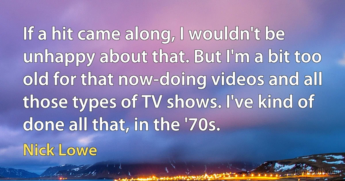 If a hit came along, I wouldn't be unhappy about that. But I'm a bit too old for that now-doing videos and all those types of TV shows. I've kind of done all that, in the '70s. (Nick Lowe)