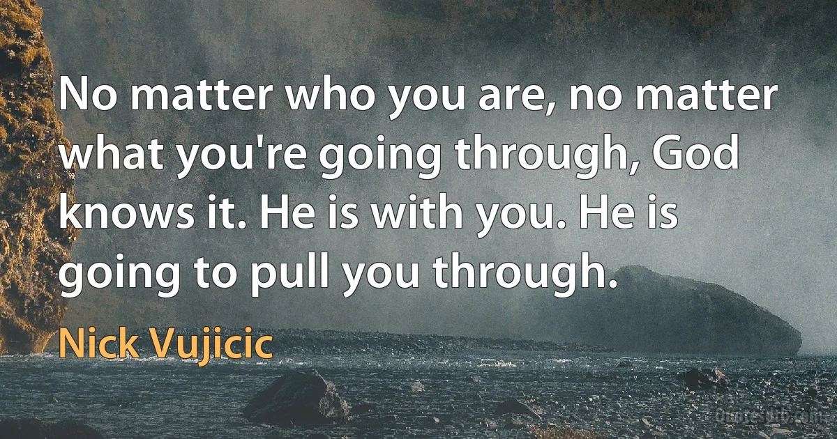 No matter who you are, no matter what you're going through, God knows it. He is with you. He is going to pull you through. (Nick Vujicic)