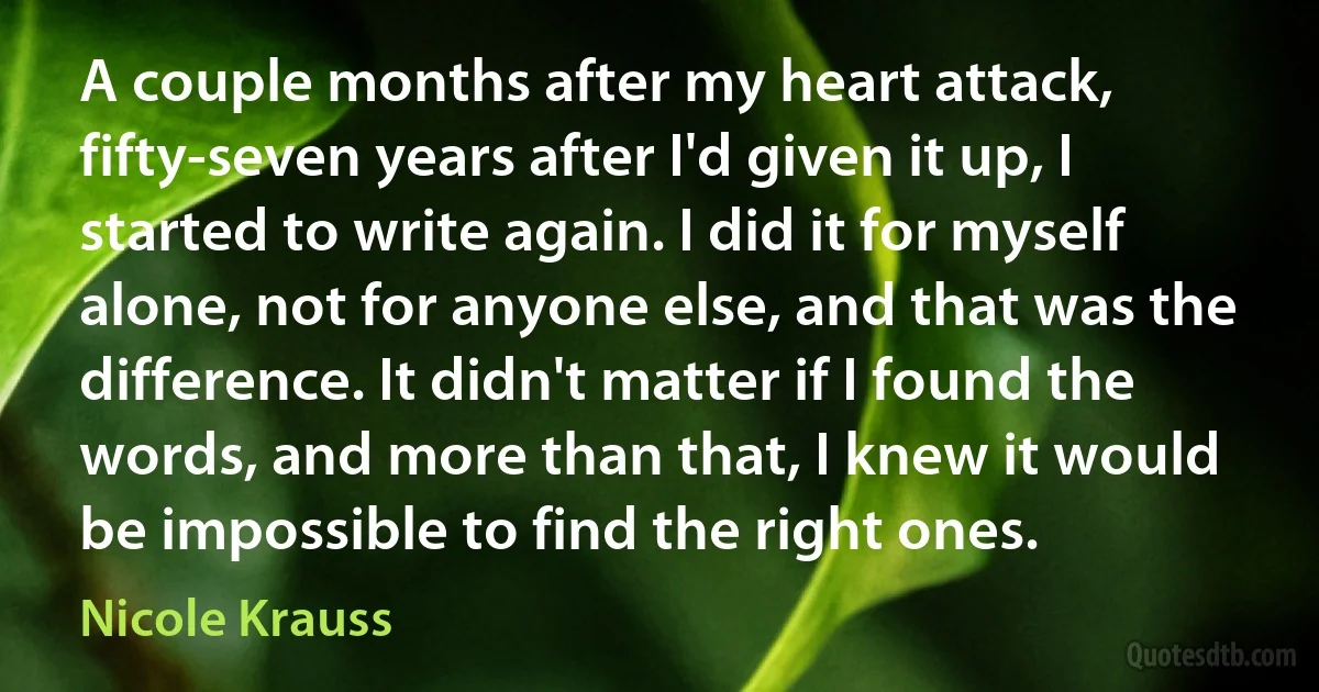 A couple months after my heart attack, fifty-seven years after I'd given it up, I started to write again. I did it for myself alone, not for anyone else, and that was the difference. It didn't matter if I found the words, and more than that, I knew it would be impossible to find the right ones. (Nicole Krauss)