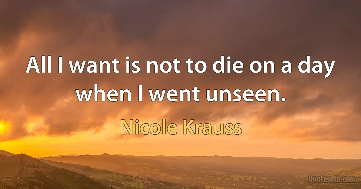 All I want is not to die on a day when I went unseen. (Nicole Krauss)