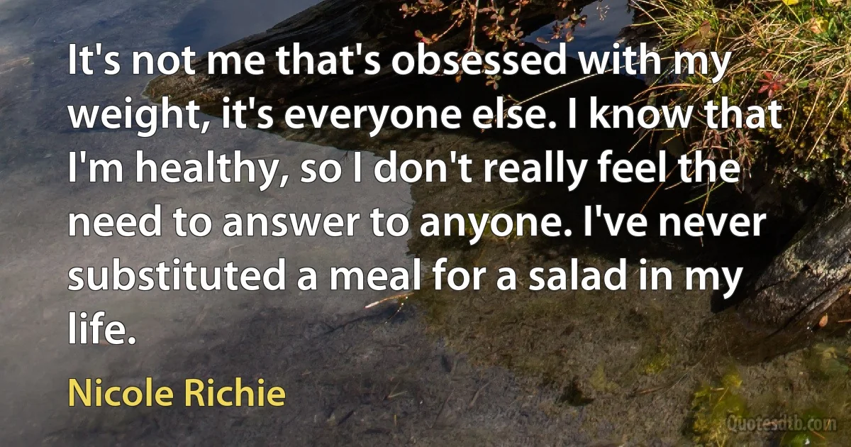 It's not me that's obsessed with my weight, it's everyone else. I know that I'm healthy, so I don't really feel the need to answer to anyone. I've never substituted a meal for a salad in my life. (Nicole Richie)