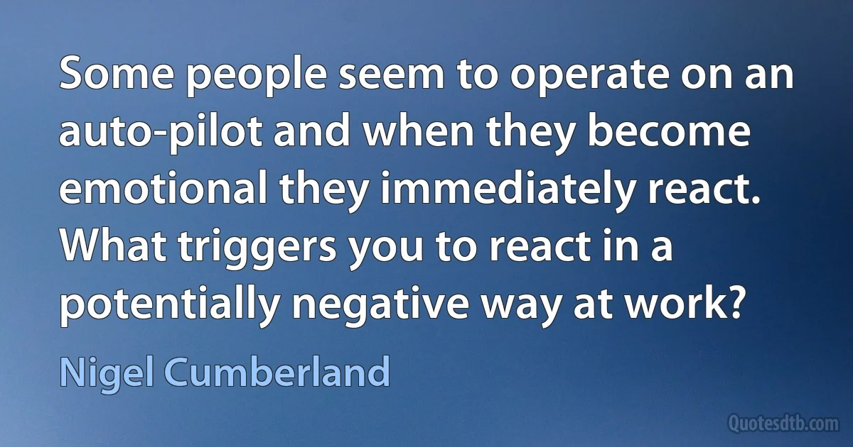 Some people seem to operate on an auto-pilot and when they become emotional they immediately react. What triggers you to react in a potentially negative way at work? (Nigel Cumberland)