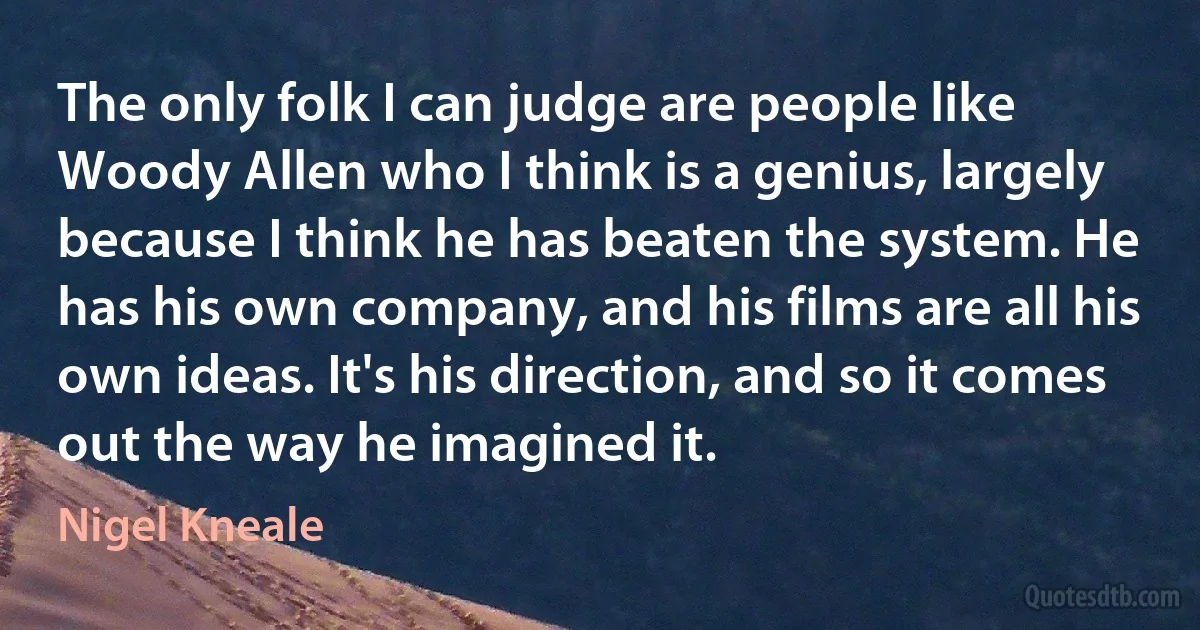 The only folk I can judge are people like Woody Allen who I think is a genius, largely because I think he has beaten the system. He has his own company, and his films are all his own ideas. It's his direction, and so it comes out the way he imagined it. (Nigel Kneale)