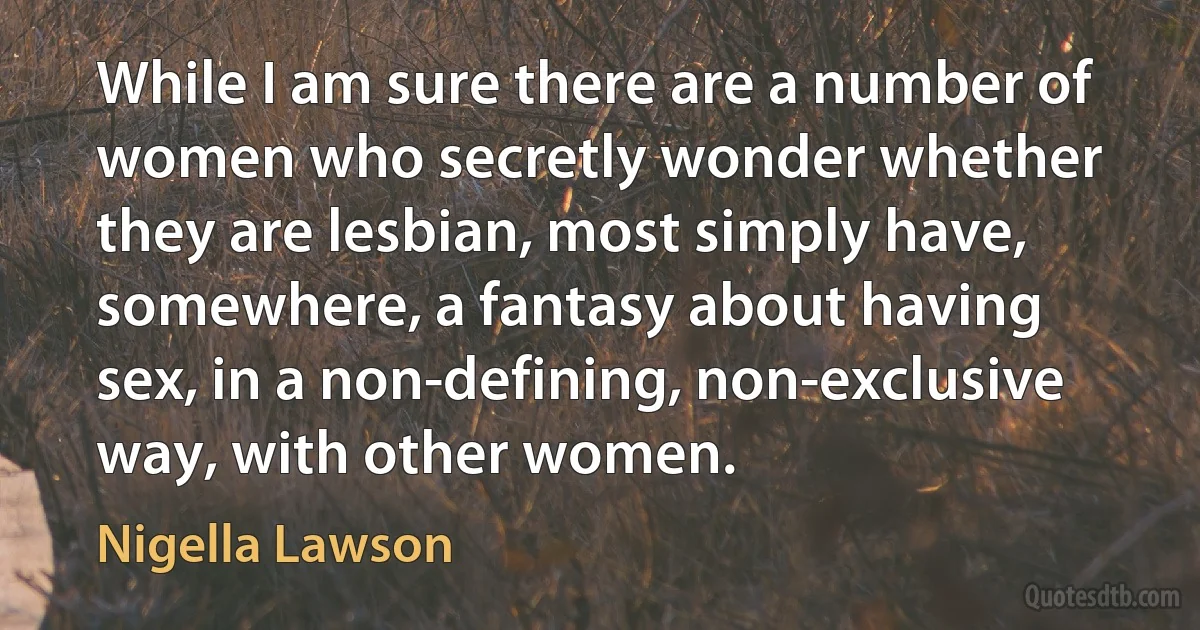 While I am sure there are a number of women who secretly wonder whether they are lesbian, most simply have, somewhere, a fantasy about having sex, in a non-defining, non-exclusive way, with other women. (Nigella Lawson)