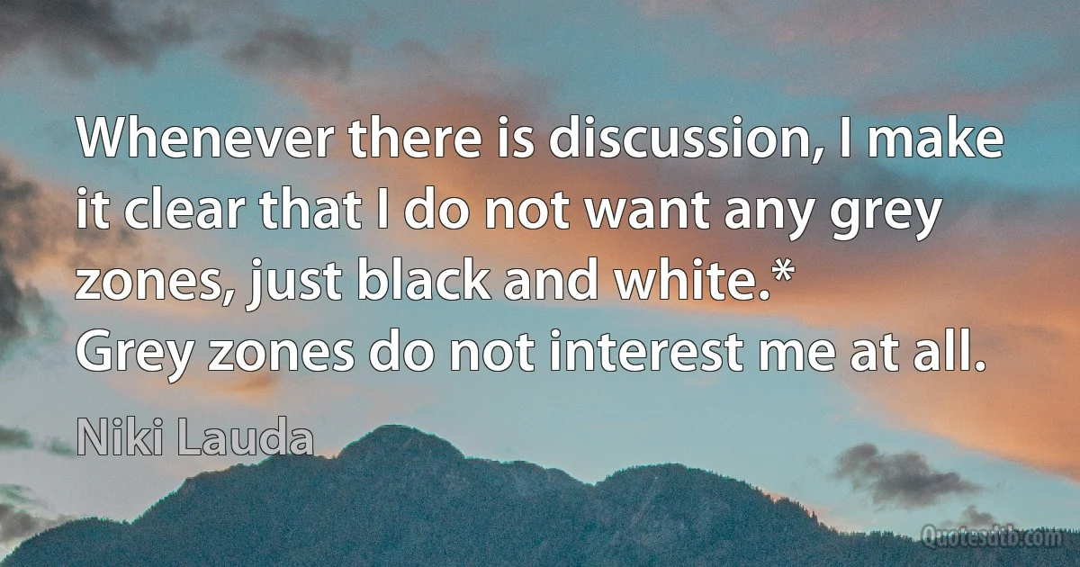 Whenever there is discussion, I make it clear that I do not want any grey zones, just black and white.*
Grey zones do not interest me at all. (Niki Lauda)