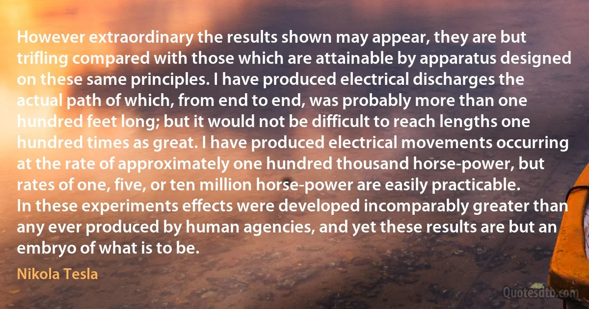 However extraordinary the results shown may appear, they are but trifling compared with those which are attainable by apparatus designed on these same principles. I have produced electrical discharges the actual path of which, from end to end, was probably more than one hundred feet long; but it would not be difficult to reach lengths one hundred times as great. I have produced electrical movements occurring at the rate of approximately one hundred thousand horse-power, but rates of one, five, or ten million horse-power are easily practicable. In these experiments effects were developed incomparably greater than any ever produced by human agencies, and yet these results are but an embryo of what is to be. (Nikola Tesla)