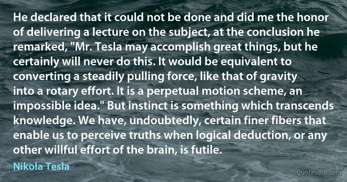 He declared that it could not be done and did me the honor of delivering a lecture on the subject, at the conclusion he remarked, "Mr. Tesla may accomplish great things, but he certainly will never do this. It would be equivalent to converting a steadily pulling force, like that of gravity into a rotary effort. It is a perpetual motion scheme, an impossible idea." But instinct is something which transcends knowledge. We have, undoubtedly, certain finer fibers that enable us to perceive truths when logical deduction, or any other willful effort of the brain, is futile. (Nikola Tesla)