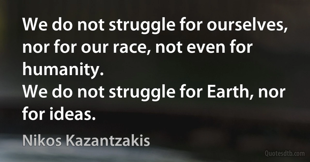 We do not struggle for ourselves, nor for our race, not even for humanity.
We do not struggle for Earth, nor for ideas. (Nikos Kazantzakis)