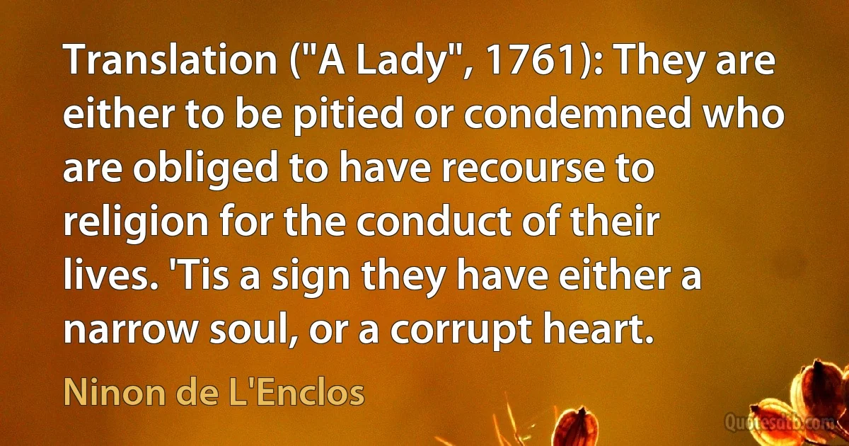 Translation ("A Lady", 1761): They are either to be pitied or condemned who are obliged to have recourse to religion for the conduct of their lives. 'Tis a sign they have either a narrow soul, or a corrupt heart. (Ninon de L'Enclos)