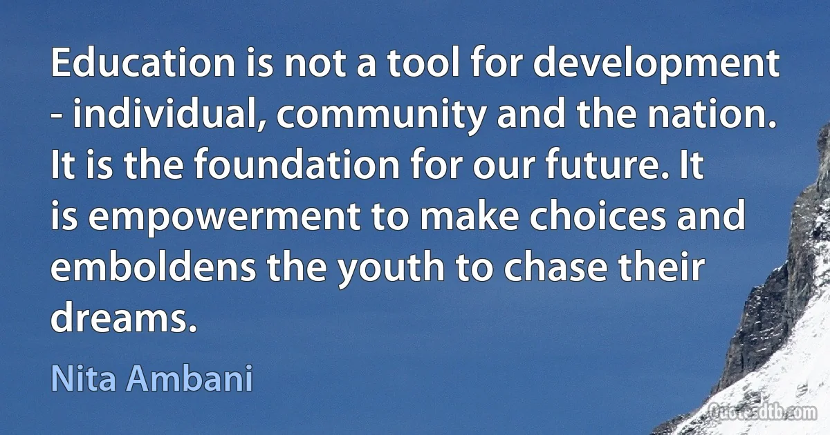 Education is not a tool for development - individual, community and the nation. It is the foundation for our future. It is empowerment to make choices and emboldens the youth to chase their dreams. (Nita Ambani)